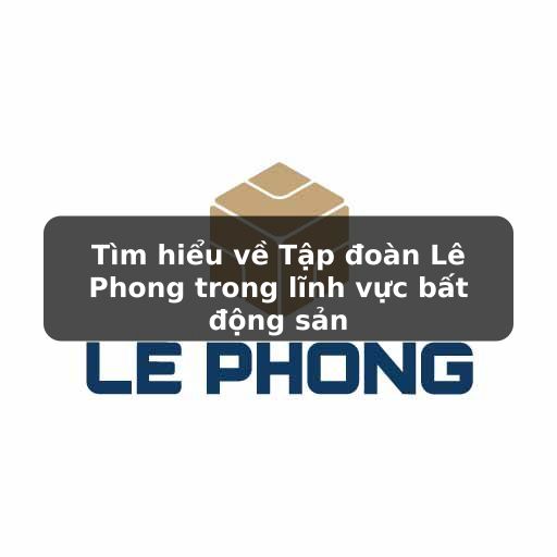 Thông tin chi tiết về Tập đoàn Lê Phong trong mảng BĐS